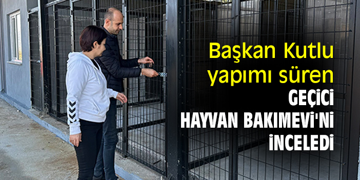 Başkan Kutlu, yapımı süren Geçici Hayvan Bakımevi'ni inceledi
