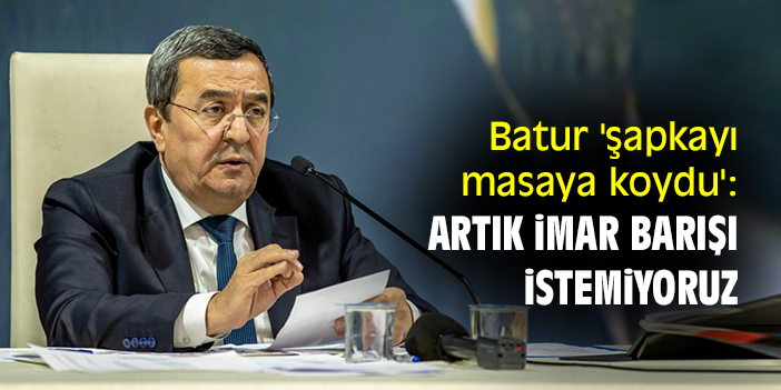 Batur 'şapkayı masaya koydu': Artık imar barışı istemiyoruz