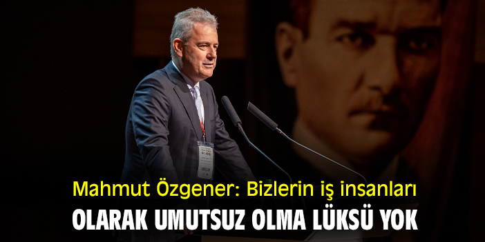 Mahmut Özgener: Bizlerin iş insanları olarak umutsuz olma lüksü yok