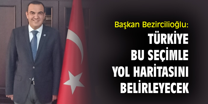 Başkan Bezircilioğlu: Türkiye, bu seçimle yol haritasını belirleyecek