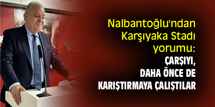 CHPli Nalbantoğlu'ndan Karşıyaka Stadı yorumu: Çarşıyı, daha önce de karıştırmaya çalıştılar
