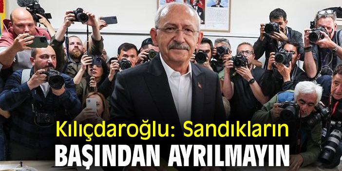 Kılıçdaroğlu: Sandıkların başından ayrılmayın
