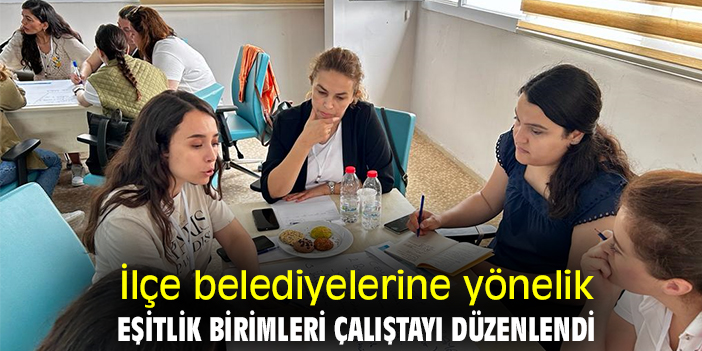 İlçe belediyelerine yönelik Eşitlik Birimleri Çalıştayı düzenlendi