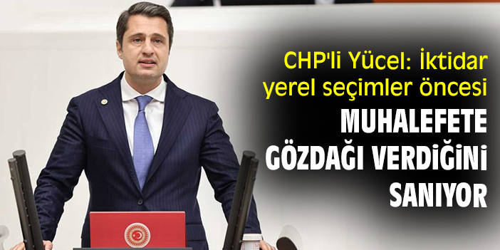 CHP'li Yücel: İktidar yerel seçimler öncesi muhalefete gözdağı verdiğini sanıyor