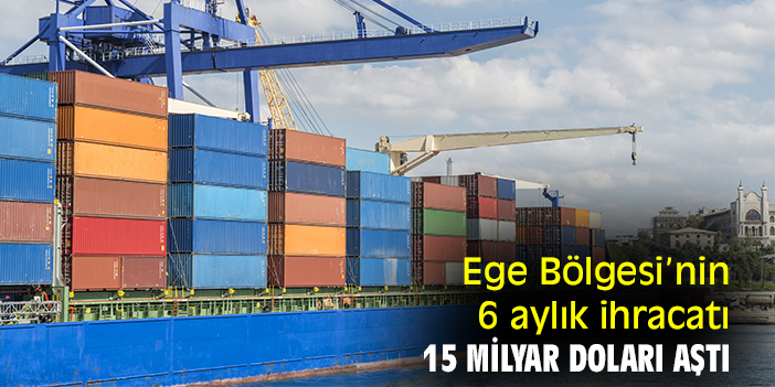 Ege Bölgesi’nin 6 aylık ihracatı 15 milyar doları aştı