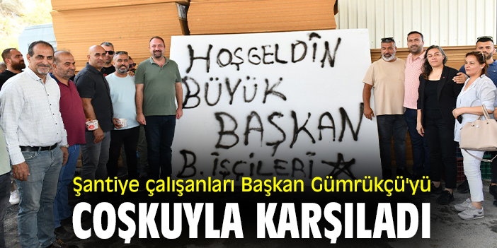 Şantiye çalışanları Başkan Gümrükçü'yü coşkuyla karşıladı