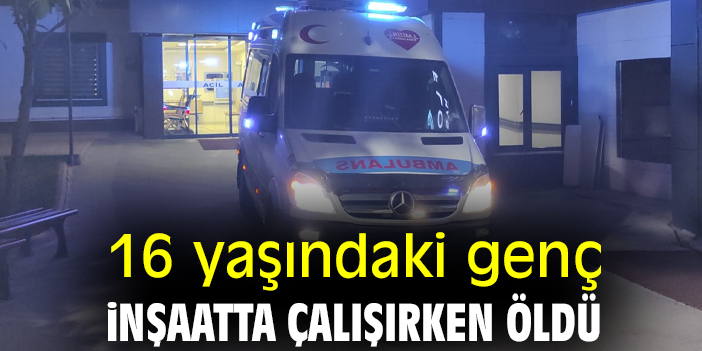 16 yaşındaki genç inşaatta çalışırken öldü