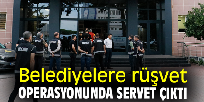 Belediyelere rüşvet operasyonunda servet çıktı