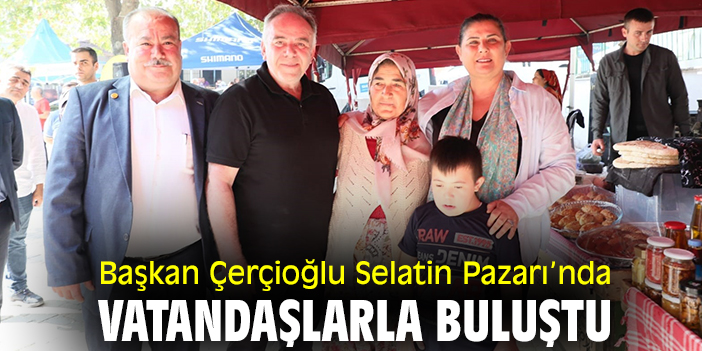 Başkan Çerçioğlu Selatin Pazarı’nda vatandaşlarla buluştu