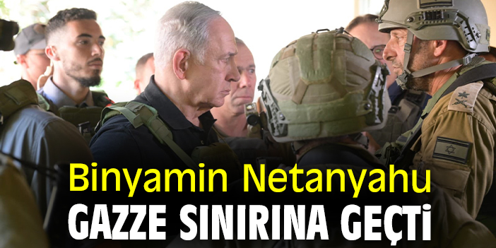 Binyamin Netanyahu Gazze sınırına geçti