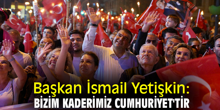 Başkan İsmail Yetişkin: Bizim kaderimiz Cumhuriyet'tir