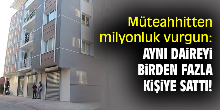 Müteahhitten milyonluk vurgun: Aynı daireyi birden fazla kişiye sattı!