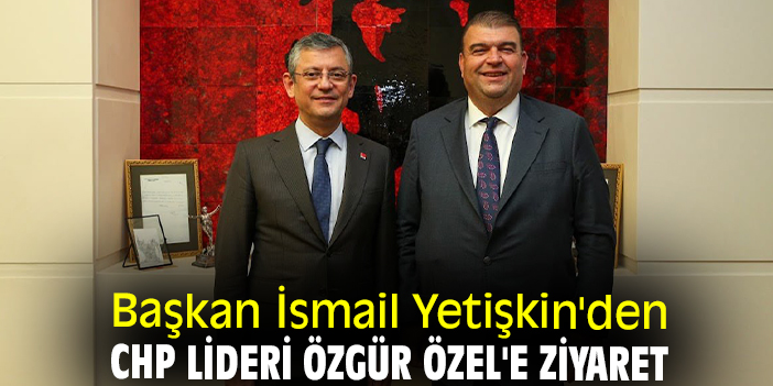 Başkan İsmail Yetişkin'den CHP Lideri Özgür Özel'e ziyaret