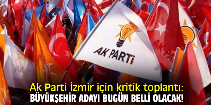 Ak Parti İzmir için kritik toplantı: Büyükşehir adayı bugün belli olacak!