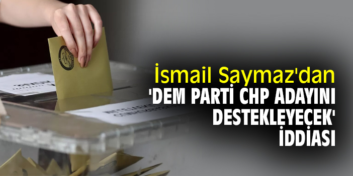 İsmail Saymaz'dan 'DEM Parti CHP Adayını destekleyecek' iddiası