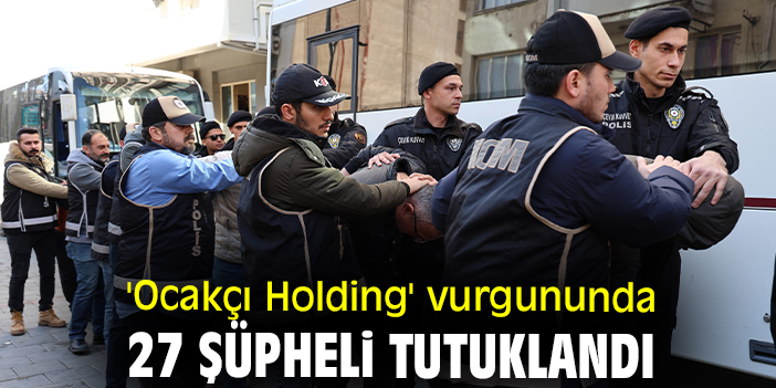 'Ocakçı Holding' vurgununda 27 şüpheli tutuklandı