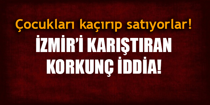 İzmir'i karıştıran korkunç iddia! Çocukları kaçırıp satıyorlar!