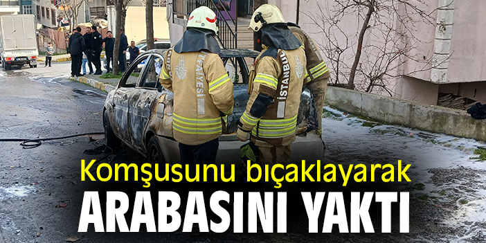 Komşusunu bıçaklayarak arabasını yaktı