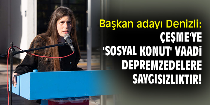Başkan adayı Denizli: Çeşme'ye 'sosyal konut' vaadi depremzedelere saygısızlıktır!