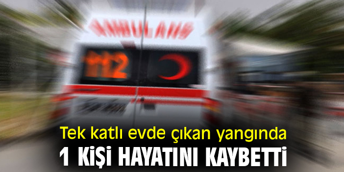 Tek katlı evde çıkan yangında 1 kişi hayatını kaybetti