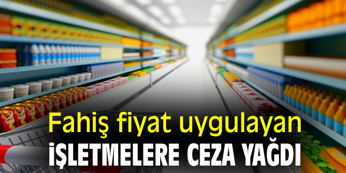 Fahiş fiyat uygulayan işletmelere ceza yağdı