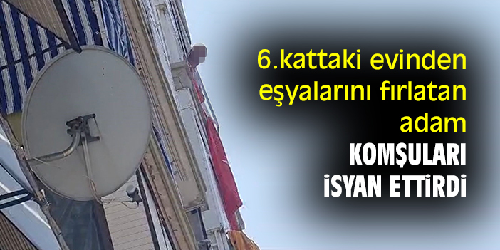 6.kattaki evinden eşyalarını fırlatan adam komşuları isyan ettirdi