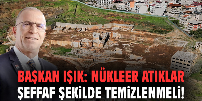 Başkan Işık: Nükleer atıklar şeffaf şekilde temizlenmeli!
