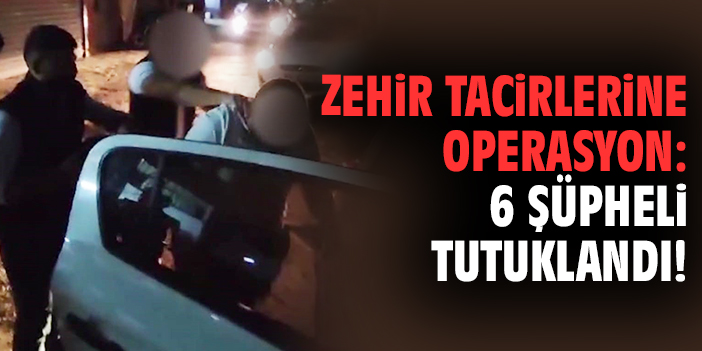 Zehir tacirlerine operasyon: 6 şüpheli tutuklandı!