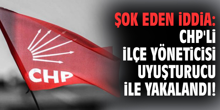 Şok eden iddia: CHP'li ilçe yöneticisi uyuşturucu ile yakalandı!