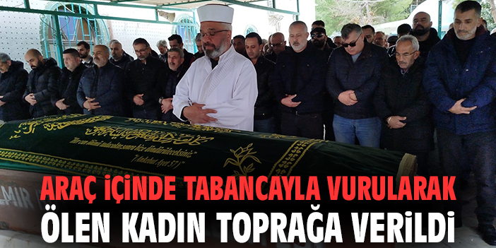 Araç içinde tabancayla vurularak ölen kadın toprağa verildi