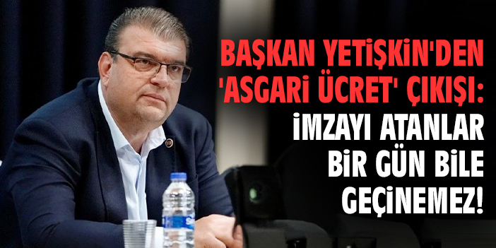 Başkan Yetişkin'den 'asgari ücret' çıkışı: İmzayı atanlar bir gün bile geçinemez!