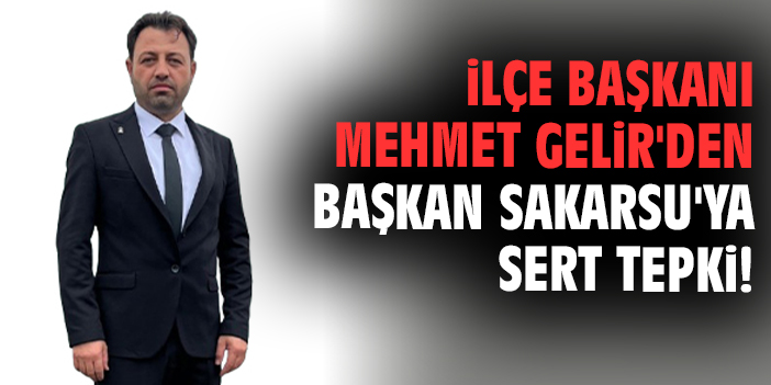 İlçe Başkanı Mehmet Gelir'den Başkan Sakarsu'ya sert tepki!
