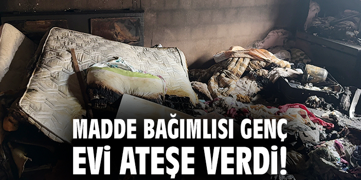 Madde bağımlısı genç evi ateşe verdi!