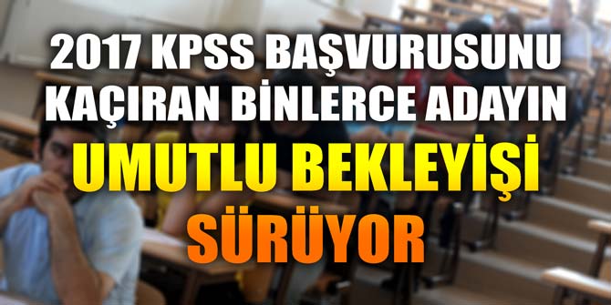 2017 KPSS BAŞVURUSUNU KAÇIRAN BİNLERCE ADAYIN UMUTLU BEKLEYİŞİ SÜRÜYOR