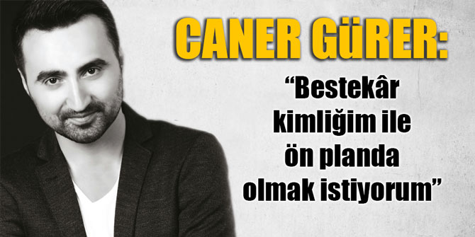 Caner Gürer: “Bestekâr kimliğim ile ön planda olmak istiyorum”