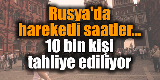 Rusya'da hareketli saatler... 10 bin kişi tahliye ediliyor