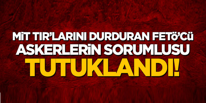 MİT tırlarını durduran askerlerin başı tutuklandı