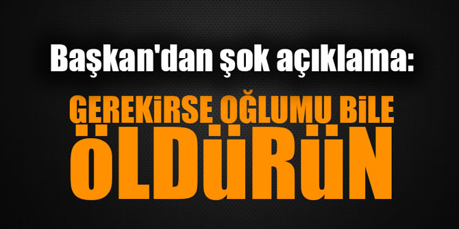 Başkan'dan şok açıklama: "Gerekirse oğlumu bile öldürün"