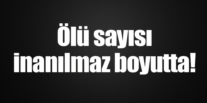 Ölü sayısı inanılmaz boyutta...