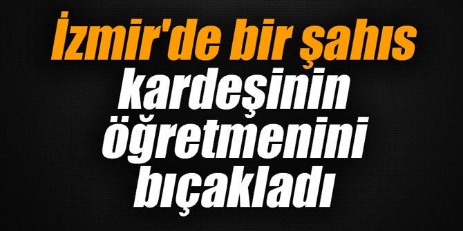 İzmir'de bir kişi kardeşinin öğretmenini bıçakladı