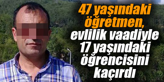 47 yaşındaki öğretmen, evlilik vaadiyle 17 yaşındaki öğrencisini kaçırdı