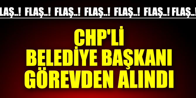 CHP'li Belediye Başkanı görevden alındı