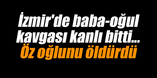 İzmir'de baba-oğul kavgası kanlı bitti... Öz oğlunu öldürdü
