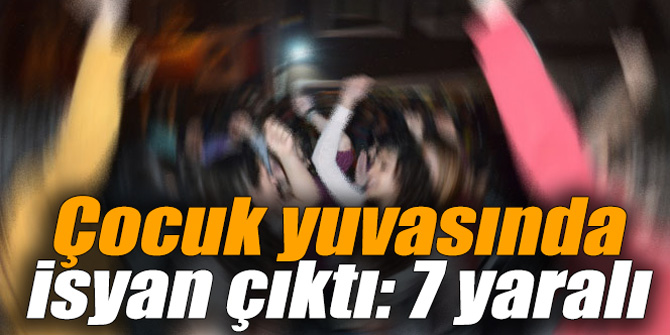 Çocuk yuvasında isyan çıktı: 7 yaralı