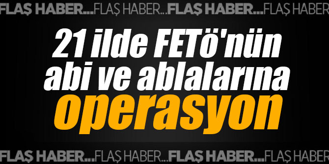 21 ilde FETö'nün abi ve ablalarına operasyon