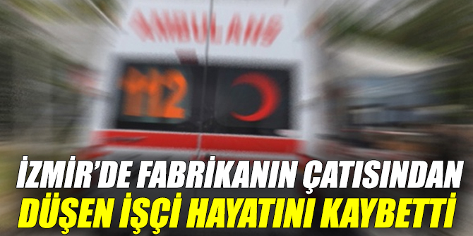 İzmir'de fabrikanın çatısından düşen işçi hayatını kaybetti