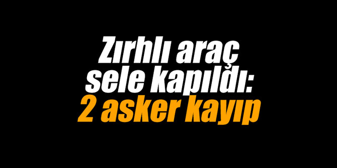 Zırhlı araç sele kapıldı: 2 asker kayıp