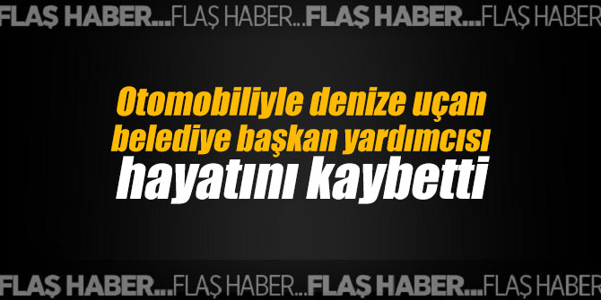 Otomobiliyle denize uçan belediye başkan yardımcısı hayatını kaybetti