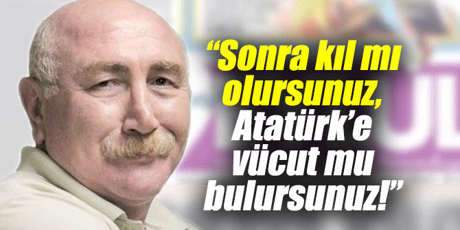 "Sonra kıl mı olursunuz, Atatürk’e vücut mu bulursunuz"