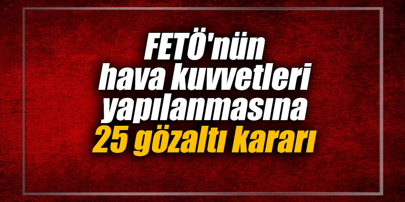FETÖ'nün hava kuvvetleri yapılanmasına 25 gözaltı kararı